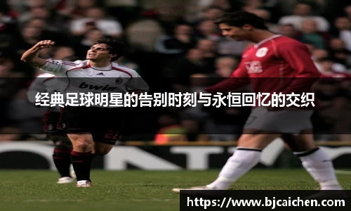 经典足球明星的告别时刻与永恒回忆的交织